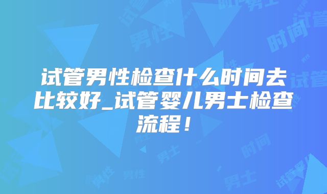 试管男性检查什么时间去比较好_试管婴儿男士检查流程！