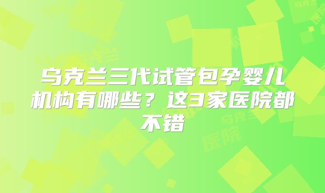 乌克兰三代试管包孕婴儿机构有哪些？这3家医院都不错