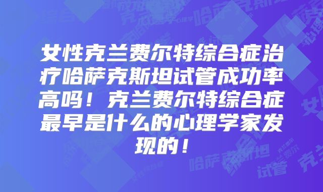 女性克兰费尔特综合症治疗哈萨克斯坦试管成功率高吗！克兰费尔特综合症最早是什么的心理学家发现的！