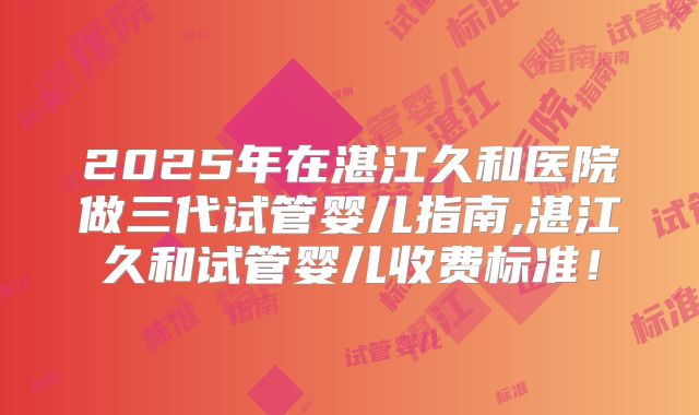 2025年在湛江久和医院做三代试管婴儿指南,湛江久和试管婴儿收费标准!