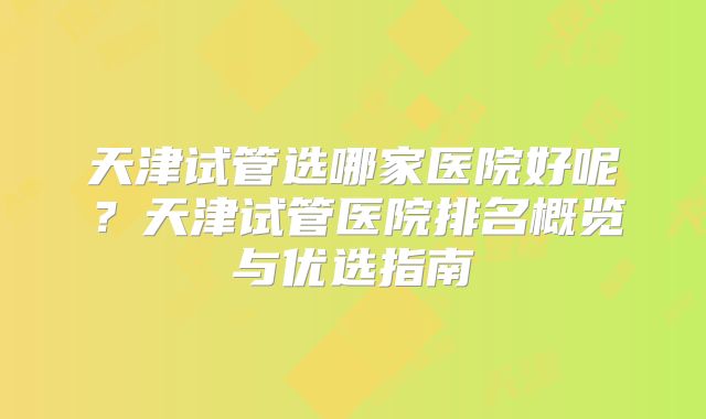 天津试管选哪家医院好呢?天津试管医院排名概览与优选指南