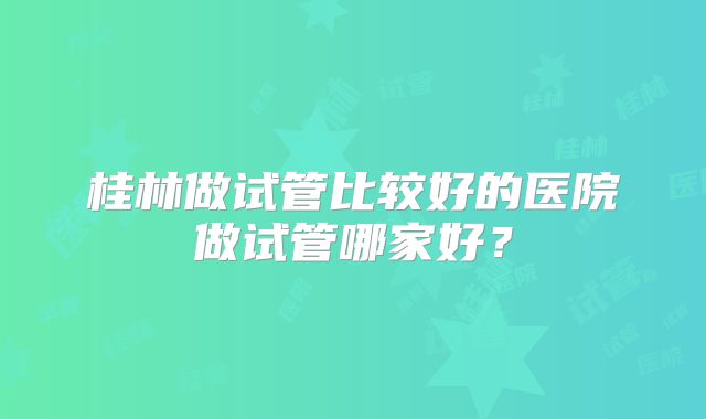 桂林做试管比较好的医院做试管哪家好?