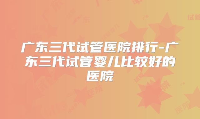 广东三代试管医院排行-广东三代试管婴儿比较好的医院