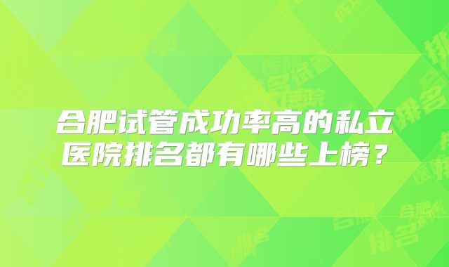 合肥试管成功率高的私立医院排名都有哪些上榜?