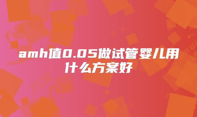 amh值0.05做试管婴儿用什么方案好