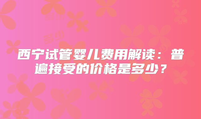 西宁试管婴儿费用解读：普遍接受的价格是多少？
