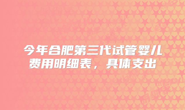 今年合肥第三代试管婴儿费用明细表,具体支出
