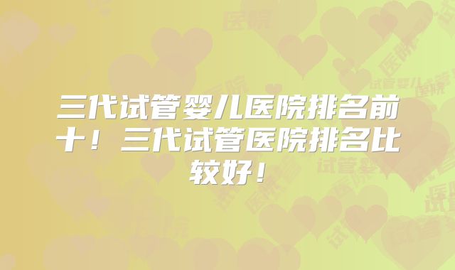 三代试管婴儿医院排名前十!三代试管医院排名比较好!
