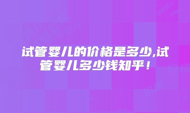 试管婴儿的价格是多少,试管婴儿多少钱知乎！
