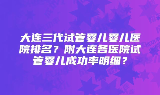 大连三代试管婴儿婴儿医院排名？附大连各医院试管婴儿成功率明细？