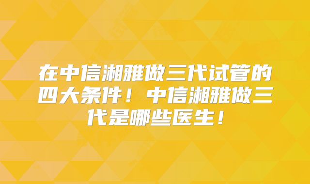 在中信湘雅做三代试管的四大条件！中信湘雅做三代是哪些医生！