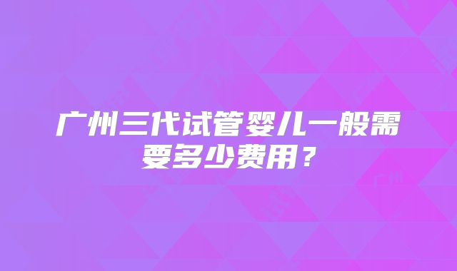 广州三代试管婴儿一般需要多少费用？