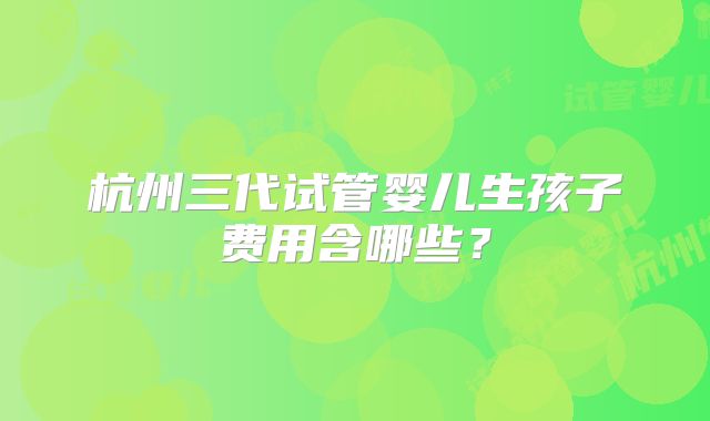 杭州三代试管婴儿生孩子费用含哪些？