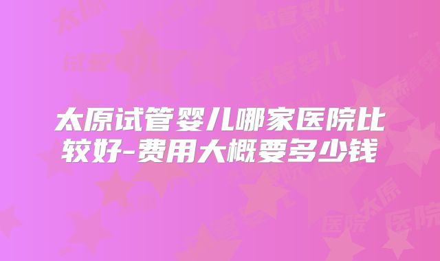 太原试管婴儿哪家医院比较好-费用大概要多少钱