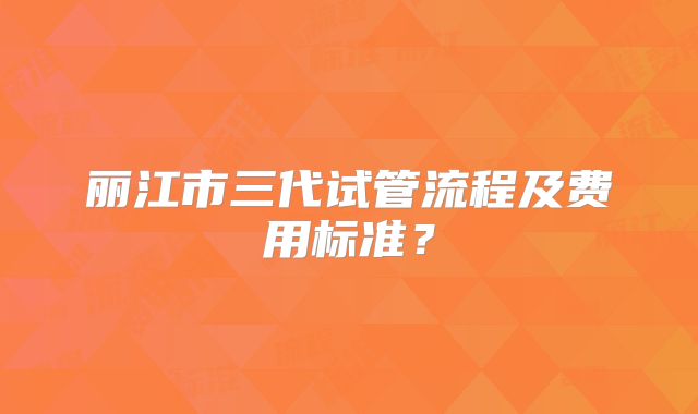 丽江市三代试管流程及费用标准?