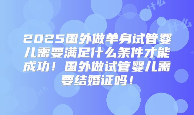 2025国外做单身试管婴儿需要满足什么条件才能成功！国外做试管婴儿需要结婚证吗！