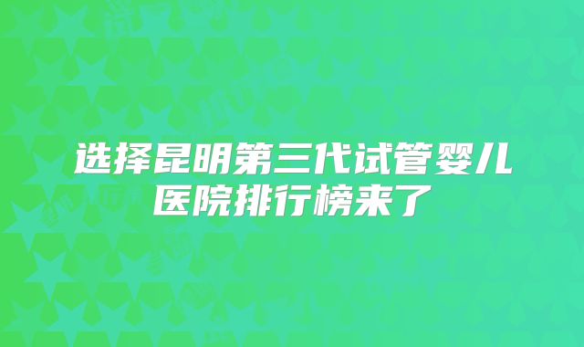 选择昆明第三代试管婴儿医院排行榜来了