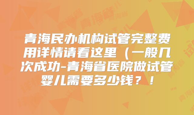 青海民办机构试管完整费用详情请看这里(一般几次成功-青海省医院做试管婴儿需要多少钱?!