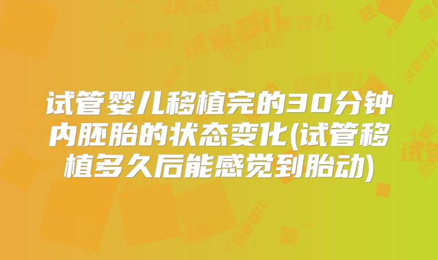 试管婴儿移植完的30分钟内胚胎的状态变化(试管移植多久后能感觉到胎动)