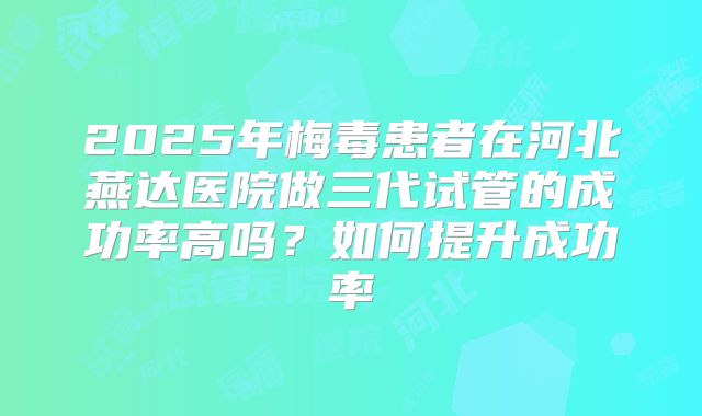 2025年梅毒患者在河北燕达医院做三代试管的成功率高吗？如何提升成功率