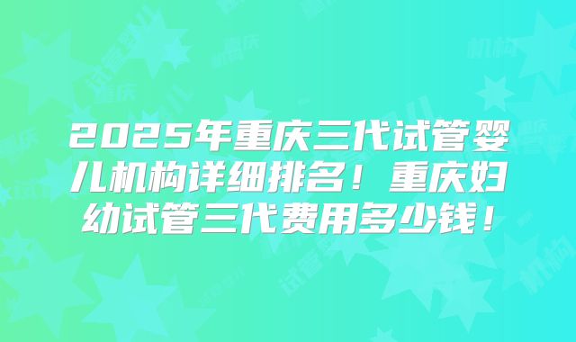 2025年重庆三代试管婴儿机构详细排名！重庆妇幼试管三代费用多少钱！