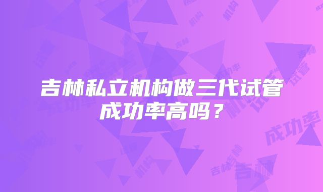 吉林私立机构做三代试管成功率高吗？
