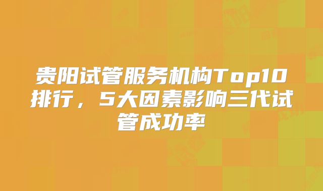 贵阳试管服务机构Top10排行，5大因素影响三代试管成功率