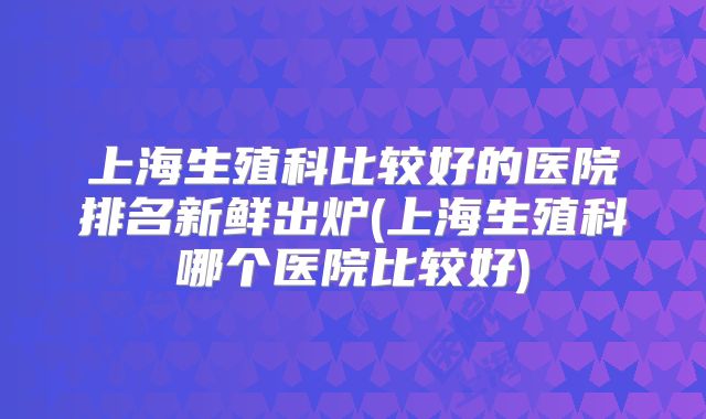 上海生殖科比较好的医院排名新鲜出炉(上海生殖科哪个医院比较好)