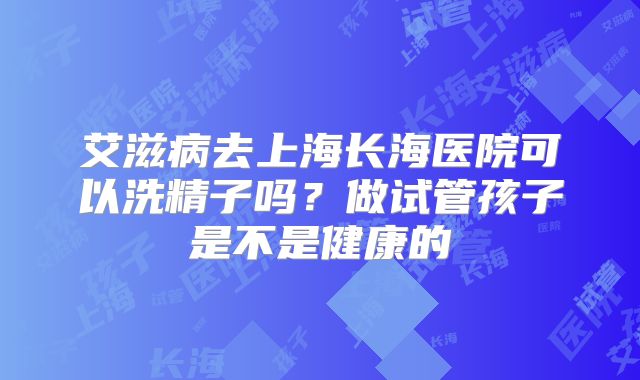 艾滋病去上海长海医院可以洗精子吗?做试管孩子是不是健康的