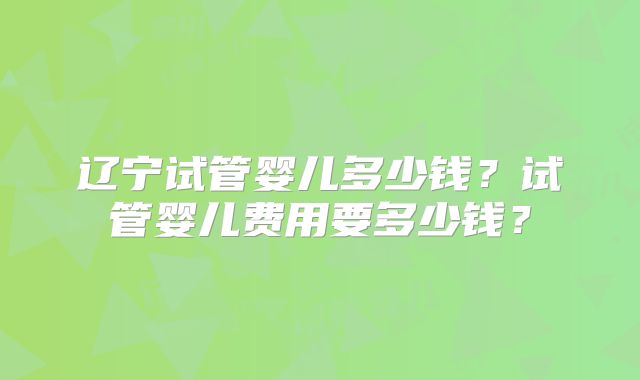 辽宁试管婴儿多少钱？试管婴儿费用要多少钱？