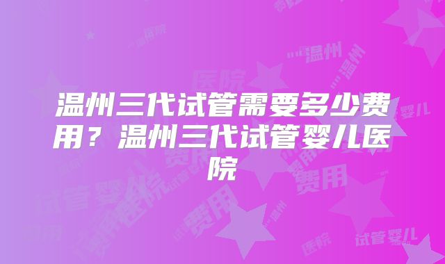 温州三代试管需要多少费用？温州三代试管婴儿医院