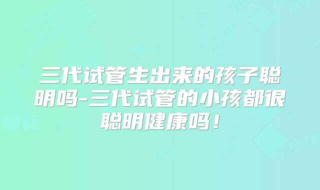 三代试管生出来的孩子聪明吗-三代试管的小孩都很聪明健康吗！