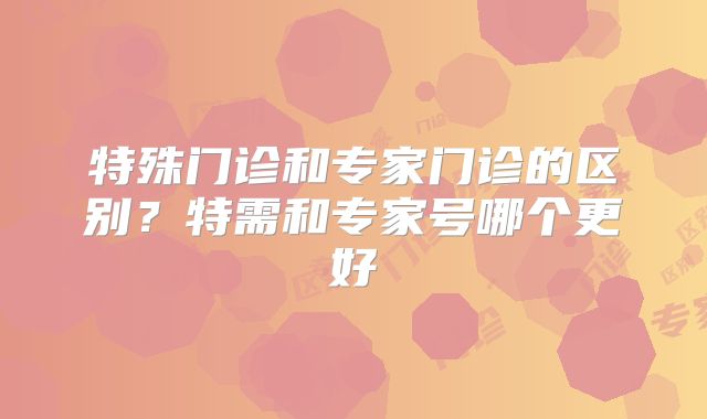 特殊门诊和专家门诊的区别？特需和专家号哪个更好