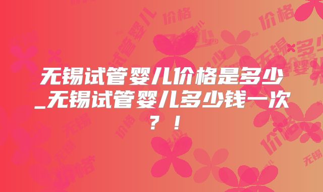 无锡试管婴儿价格是多少_无锡试管婴儿多少钱一次?!