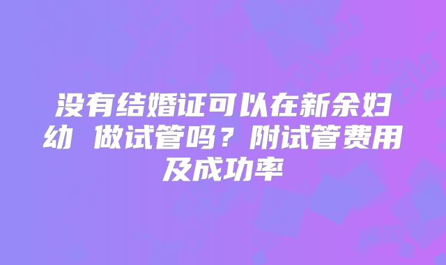 没有结婚证可以在新余妇幼 做试管吗?附试管费用及成功率