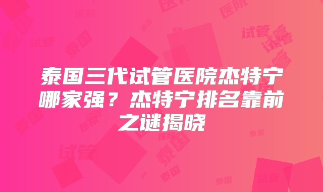 泰国三代试管医院杰特宁哪家强?杰特宁排名靠前之谜揭晓