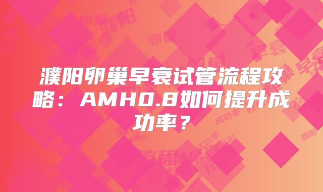 濮阳卵巢早衰试管流程攻略:AMH0.8如何提升成功率?