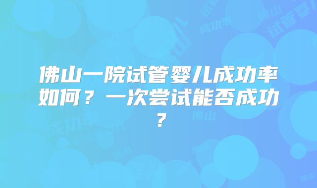 佛山一院试管婴儿成功率如何?一次尝试能否成功?