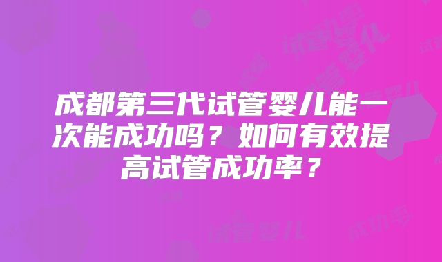 成都第三代试管婴儿能一次能成功吗?如何有效提高试管成功率?