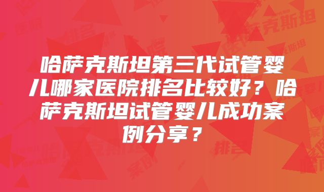 哈萨克斯坦第三代试管婴儿哪家医院排名比较好?哈萨克斯坦试管婴儿成功案例分享?