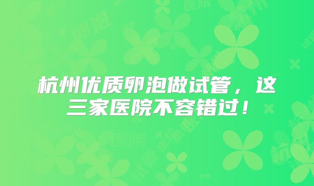 杭州优质卵泡做试管，这三家医院不容错过！