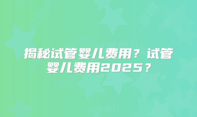 揭秘试管婴儿费用？试管婴儿费用2025？