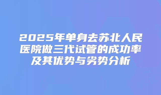 2025年单身去苏北人民医院做三代试管的成功率及其优势与劣势分析