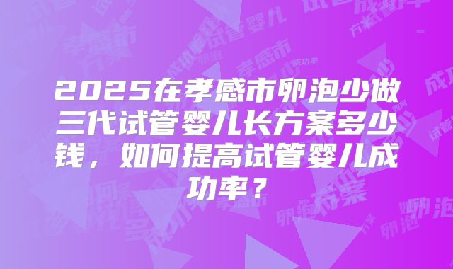 2025在孝感市卵泡少做三代试管婴儿长方案多少钱，如何提高试管婴儿成功率？
