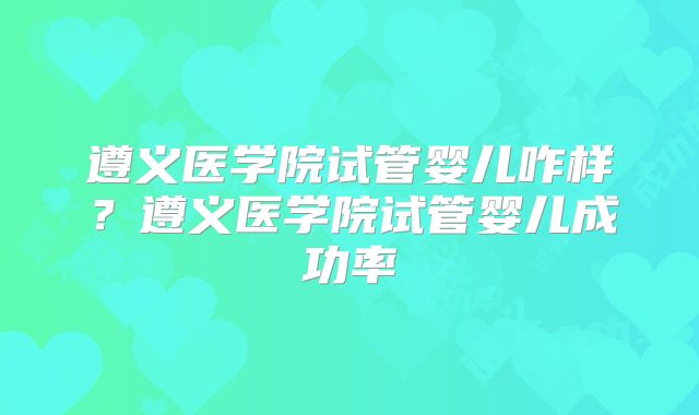 遵义医学院试管婴儿咋样？遵义医学院试管婴儿成功率