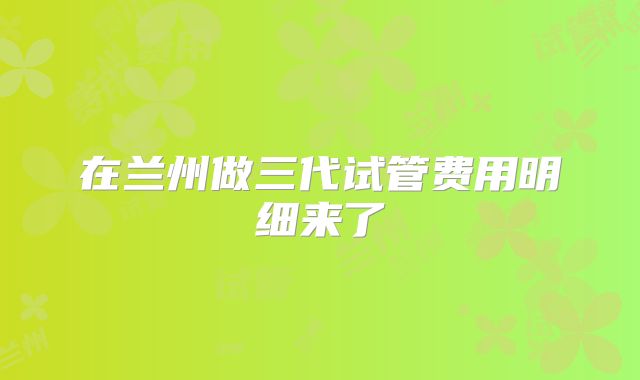 在兰州做三代试管费用明细来了