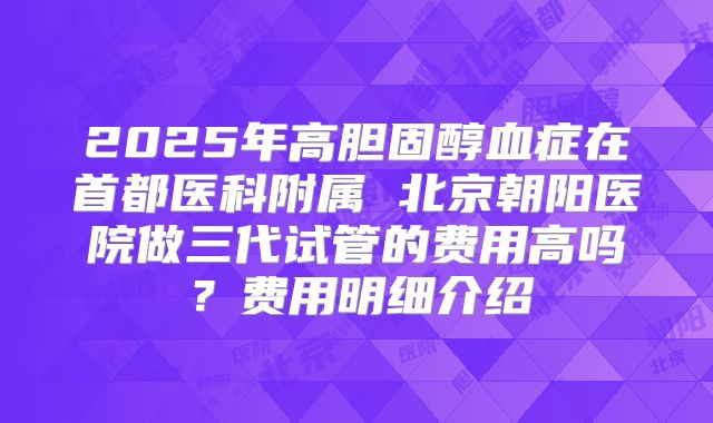 2025年高胆固醇血症在首都医科附属 北京朝阳医院做三代试管的费用高吗?费用明细介绍