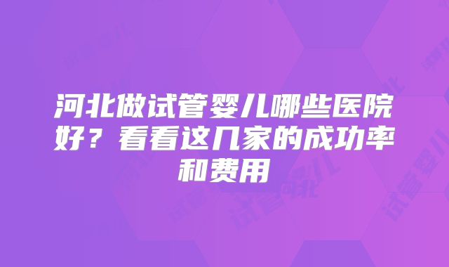 河北做试管婴儿哪些医院好？看看这几家的成功率和费用