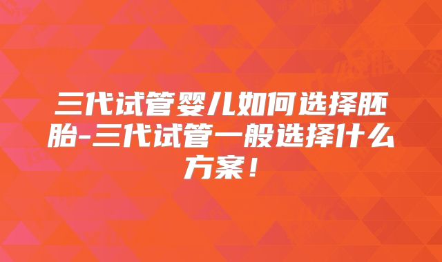 三代试管婴儿如何选择胚胎-三代试管一般选择什么方案！