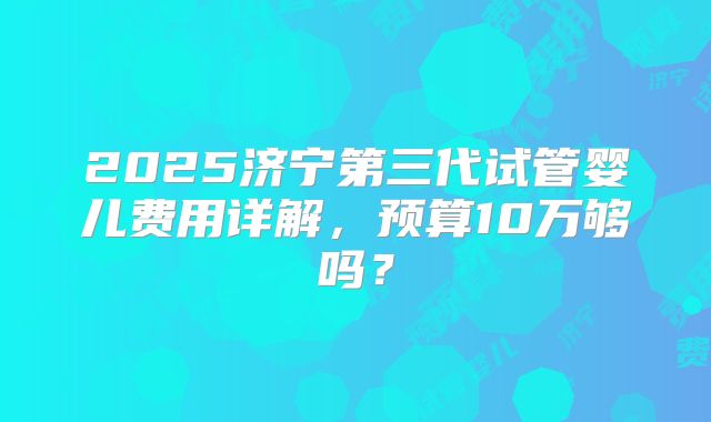 2025济宁第三代试管婴儿费用详解,预算10万够吗?